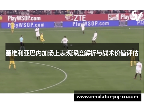 塞维利亚巴内加场上表现深度解析与战术价值评估