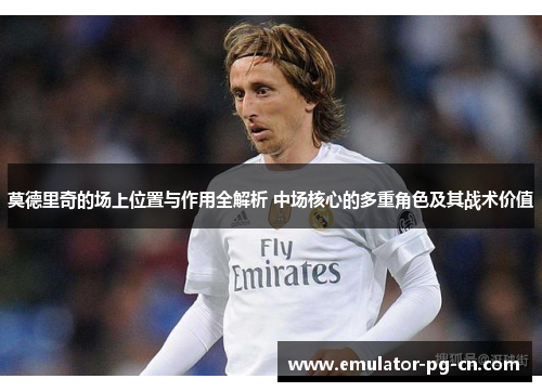 莫德里奇的场上位置与作用全解析 中场核心的多重角色及其战术价值