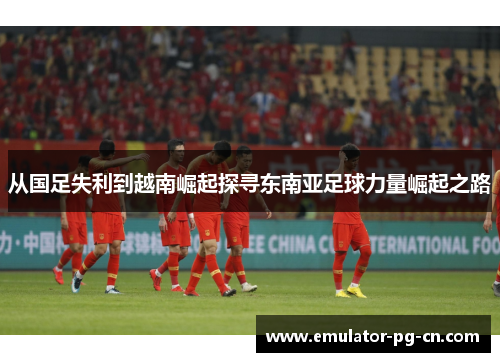 从国足失利到越南崛起探寻东南亚足球力量崛起之路