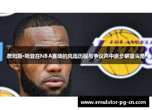 詹姆斯·哈登在NBA赛场的风雨历程与争议声中逐步崭露头角
