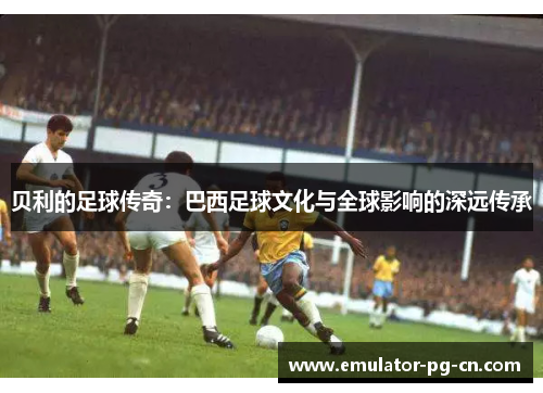 贝利的足球传奇:巴西足球文化与全球影响的深远传承 贝利的足球传奇:巴西足球文化与全球影响的深远传承