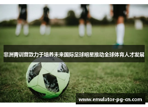 非洲青训营致力于培养未来国际足球明星推动全球体育人才发展