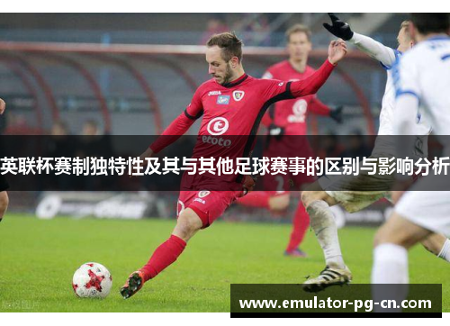 英联杯赛制独特性及其与其他足球赛事的区别与影响分析