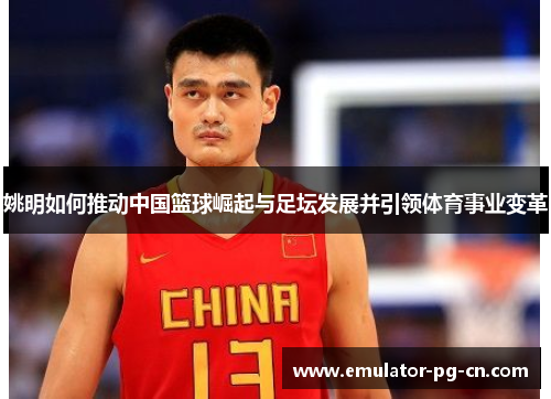 姚明如何推动中国篮球崛起与足坛发展并引领体育事业变革 姚明如何推动中国篮球崛起与足坛发展并引领体育事业变革