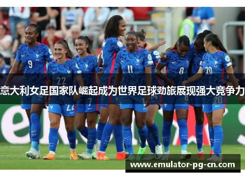 意大利女足国家队崛起成为世界足球劲旅展现强大竞争力