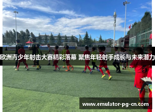 欧洲青少年射击大赛精彩落幕 聚焦年轻射手成长与未来潜力