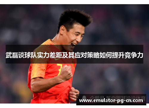 武磊谈球队实力差距及其应对策略如何提升竞争力