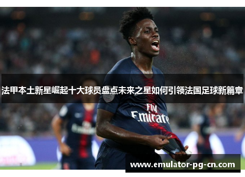 法甲本土新星崛起十大球员盘点未来之星如何引领法国足球新篇章