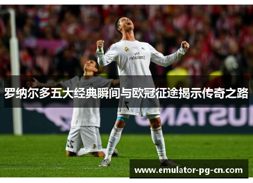 罗纳尔多五大经典瞬间与欧冠征途揭示传奇之路