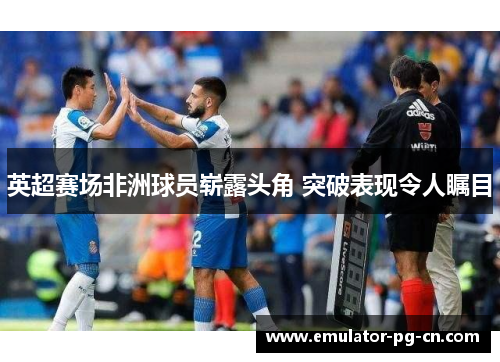 英超赛场非洲球员崭露头角 突破表现令人瞩目