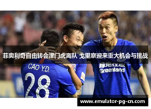 菲奥利奇自由转会津门虎离队 戈里察迎来重大机会与挑战 菲奥利奇自由转会津门虎离队 戈里察迎来重大机会与挑战
