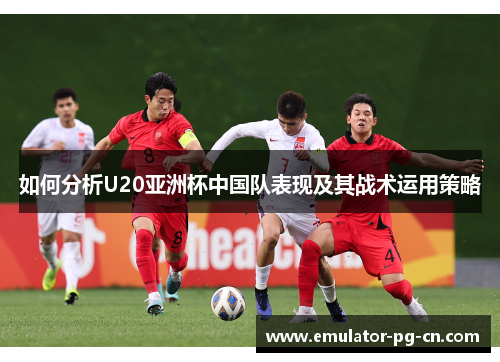 如何分析U20亚洲杯中国队表现及其战术运用策略 如何分析U20亚洲杯中国队表现及其战术运用策略