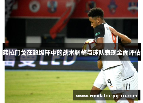 弗拉门戈在超级杯中的战术调整与球队表现全面评估