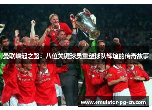 曼联崛起之路：八位关键球员重塑球队辉煌的传奇故事