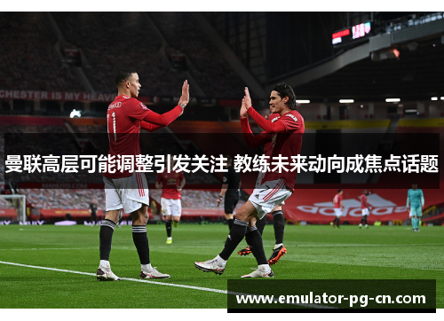 曼联高层可能调整引发关注 教练未来动向成焦点话题