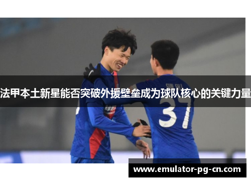 法甲本土新星能否突破外援壁垒成为球队核心的关键力量