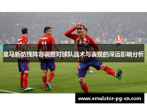 皇马新防线阵容调整对球队战术与表现的深远影响分析