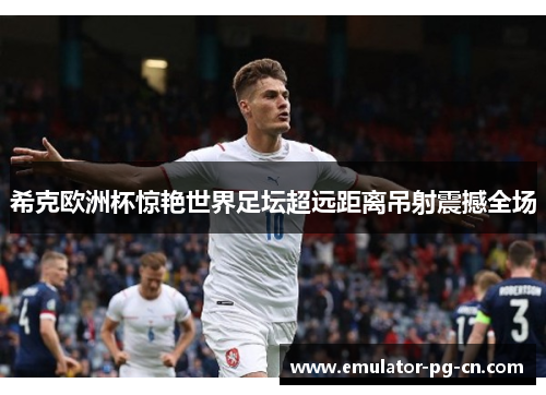 希克欧洲杯惊艳世界足坛超远距离吊射震撼全场