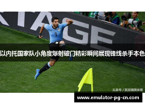 以内托国家队小角度爆射破门精彩瞬间展现锋线杀手本色
