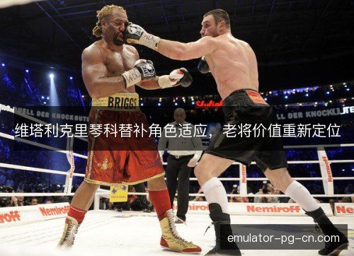 维塔利克里琴科替补角色适应，老将价值重新定位