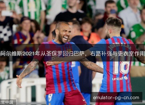 阿尔维斯2021年从圣保罗回归巴萨，右路补强与更衣室作用